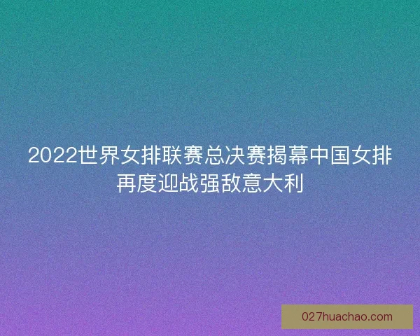 2022世界女排联赛总决赛揭幕中国女排再度迎战强敌意大利