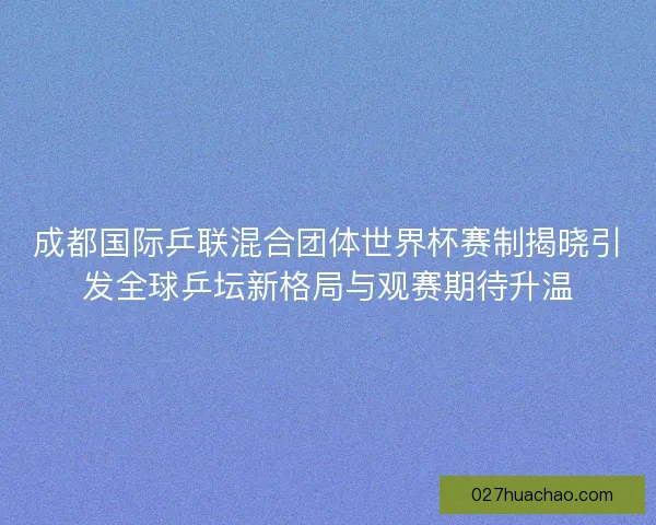 成都国际乒联混合团体世界杯赛制揭晓引发全球乒坛新格局与观赛期待升温