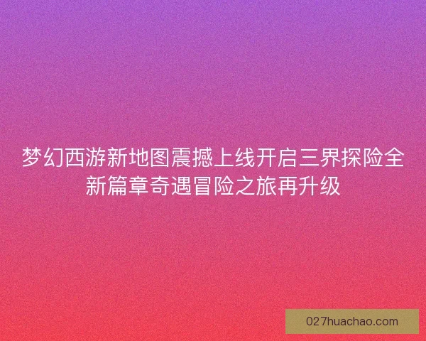 梦幻西游新地图震撼上线开启三界探险全新篇章奇遇冒险之旅再升级