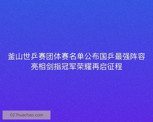釜山世乒赛团体赛名单公布国乒最强阵容亮相剑指冠军荣耀再启征程