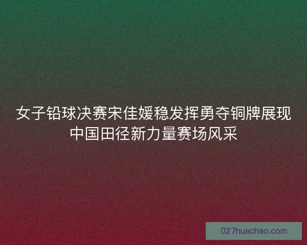 女子铅球决赛宋佳媛稳发挥勇夺铜牌展现中国田径新力量赛场风采