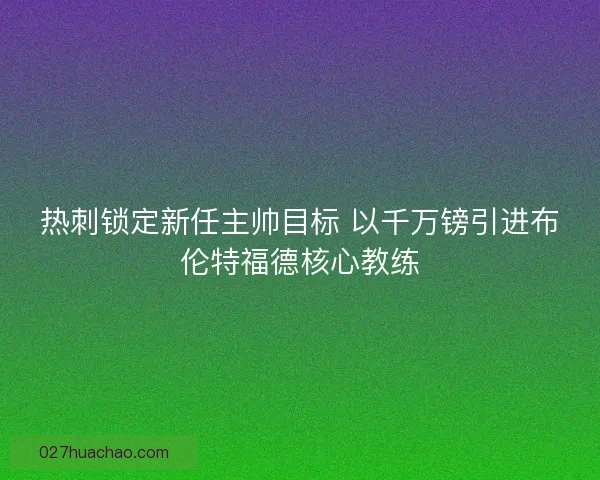 热刺锁定新任主帅目标 以千万镑引进布伦特福德核心教练