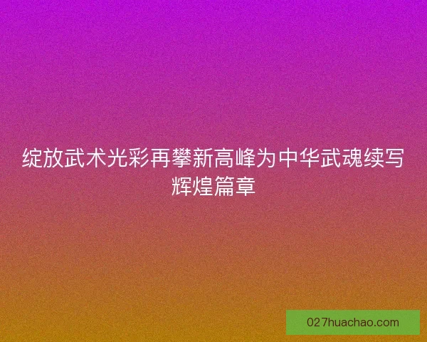 绽放武术光彩再攀新高峰为中华武魂续写辉煌篇章