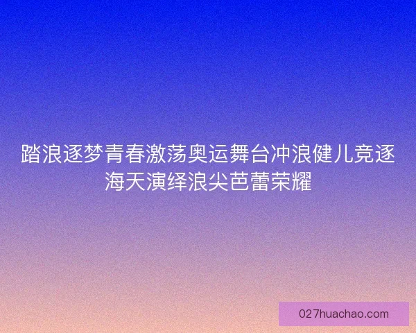 踏浪逐梦青春激荡奥运舞台冲浪健儿竞逐海天演绎浪尖芭蕾荣耀