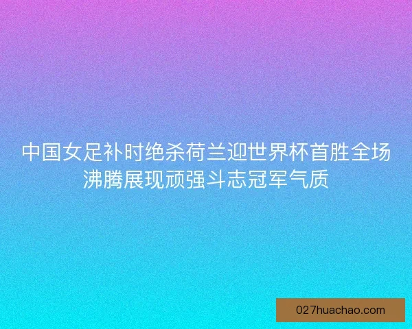 中国女足补时绝杀荷兰迎世界杯首胜全场沸腾展现顽强斗志冠军气质