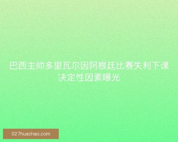 巴西主帅多里瓦尔因阿根廷比赛失利下课决定性因素曝光