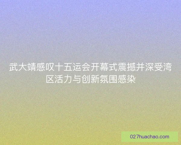 武大靖感叹十五运会开幕式震撼并深受湾区活力与创新氛围感染