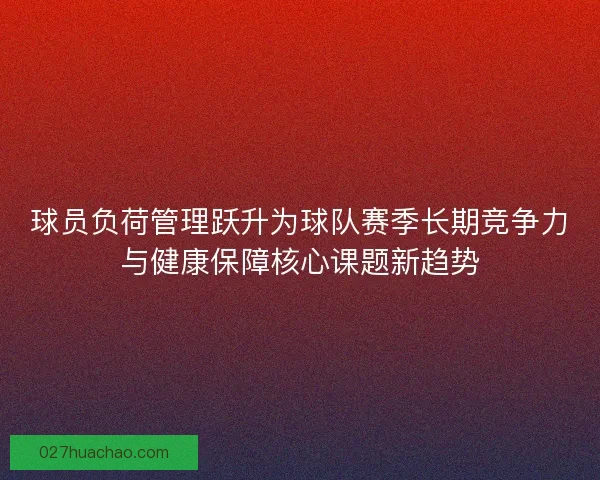 球员负荷管理跃升为球队赛季长期竞争力与健康保障核心课题新趋势