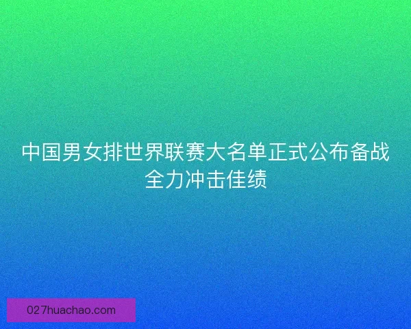 中国男女排世界联赛大名单正式公布备战全力冲击佳绩
