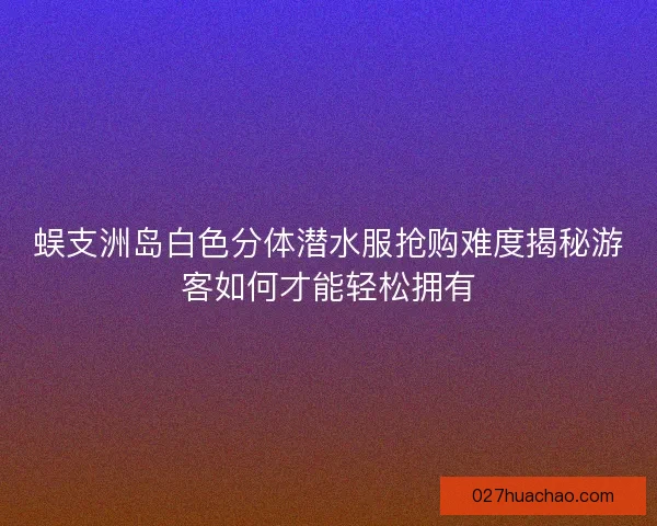 蜈支洲岛白色分体潜水服抢购难度揭秘游客如何才能轻松拥有