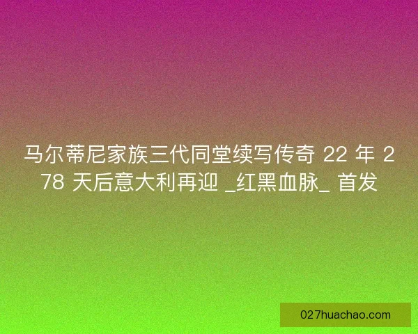 马尔蒂尼家族三代同堂续写传奇 22 年 278 天后意大利再迎 _红黑血脉_ 首发