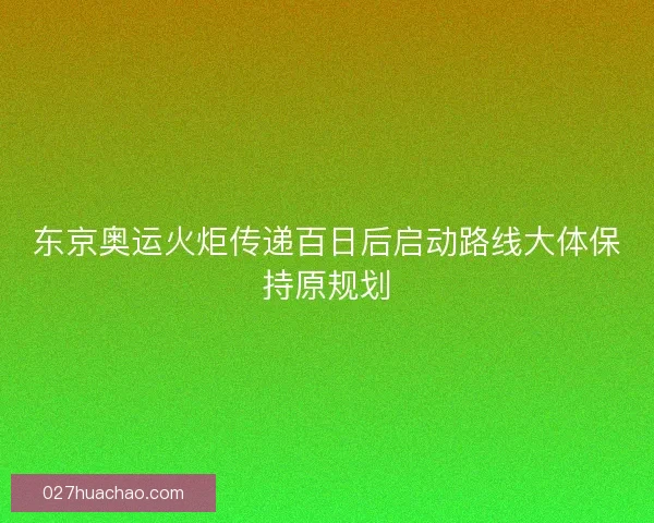 东京奥运火炬传递百日后启动路线大体保持原规划 东京奥运火炬传递百日后启动路线大体保持原规划