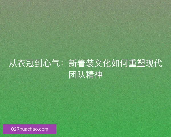 从衣冠到心气：新着装文化如何重塑现代团队精神