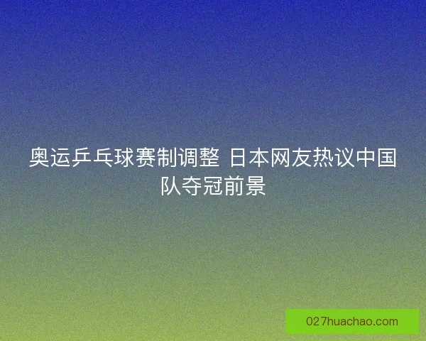 奥运乒乓球赛制调整 日本网友热议中国队夺冠前景