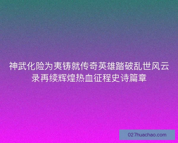 神武化险为夷铸就传奇英雄踏破乱世风云录再续辉煌热血征程史诗篇章 神武化险为夷铸就传奇英雄踏破乱世风云录再续辉煌热血征程史诗篇章