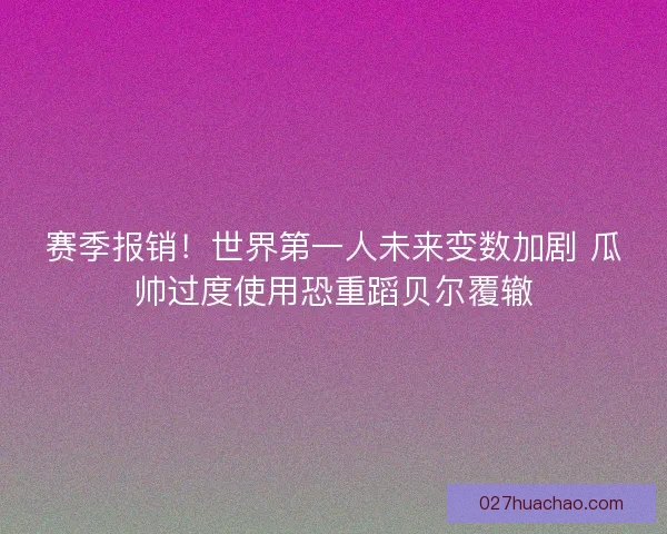 赛季报销！世界第一人未来变数加剧 瓜帅过度使用恐重蹈贝尔覆辙