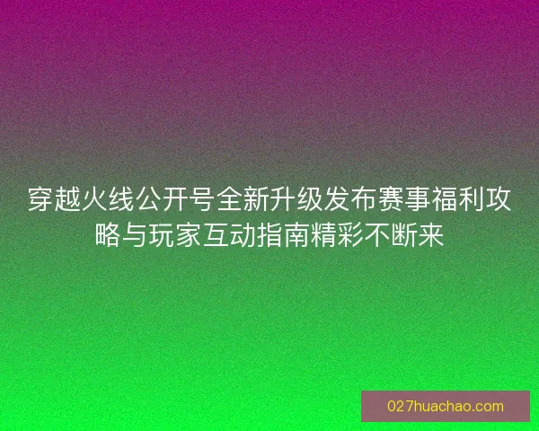 穿越火线公开号全新升级发布赛事福利攻略与玩家互动指南精彩不断来