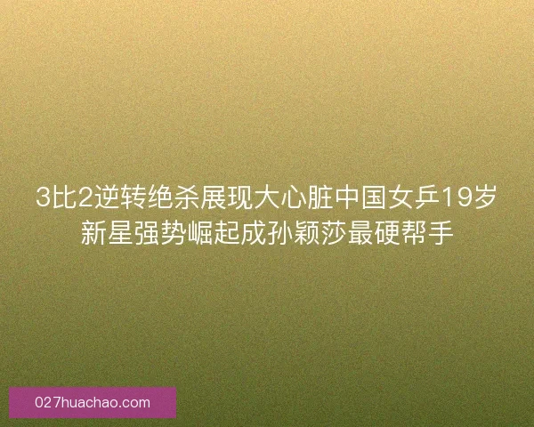 3比2逆转绝杀展现大心脏中国女乒19岁新星强势崛起成孙颖莎最硬帮手