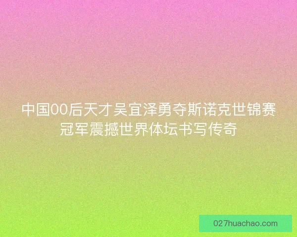 中国00后天才吴宜泽勇夺斯诺克世锦赛冠军震撼世界体坛书写传奇