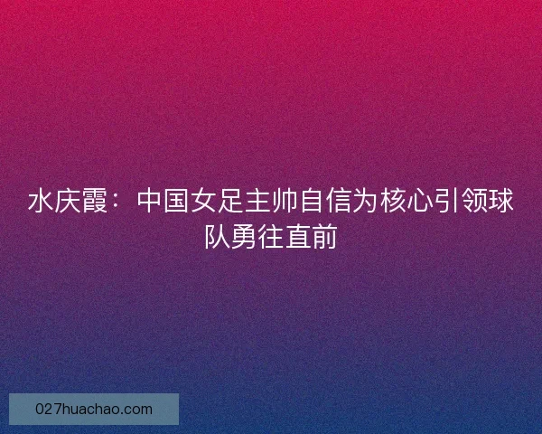 水庆霞：中国女足主帅自信为核心引领球队勇往直前