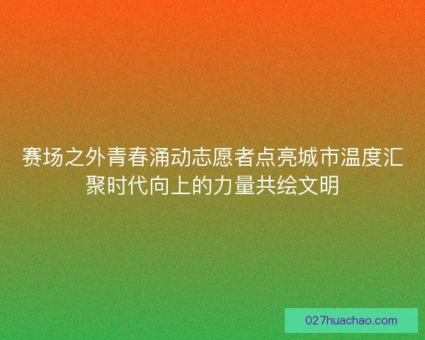 赛场之外青春涌动志愿者点亮城市温度汇聚时代向上的力量共绘文明