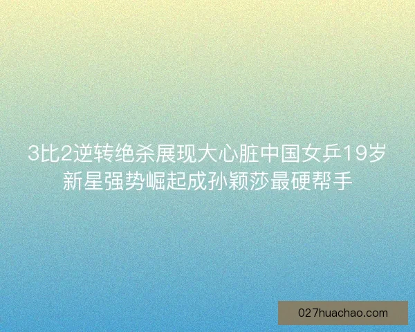 3比2逆转绝杀展现大心脏中国女乒19岁新星强势崛起成孙颖莎最硬帮手