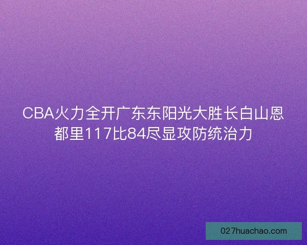 CBA火力全开广东东阳光大胜长白山恩都里117比84尽显攻防统治力