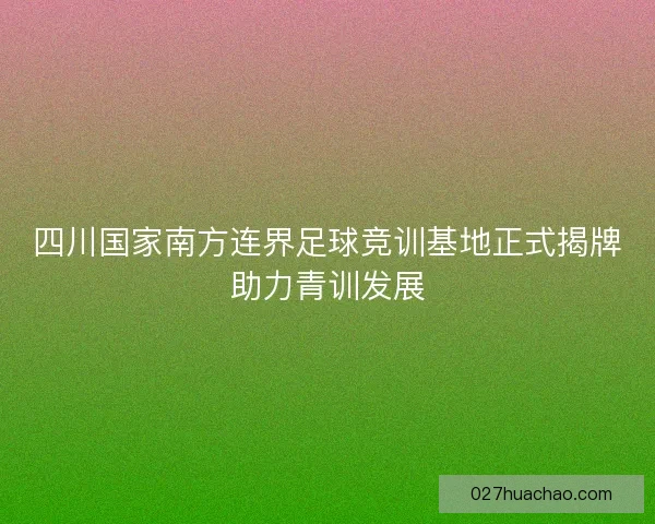 四川国家南方连界足球竞训基地正式揭牌助力青训发展